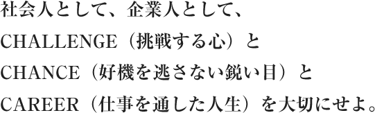 社会人として、企業人として、CHALLENGE（挑戦する心）とCHANCE（好機を逃さない鋭い目）とCAREER（仕事を通した人生）を大切にせよ。